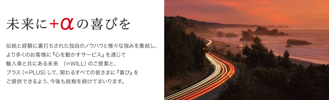 未来に＋αの喜びを　伝統と経験に裏打ちされた独自のノウハウと様々な強みを集結し、より多くのお客様に「心を動かすサービス」を通じて輸入車と共にある未来（＝WILL）のご提案と、プラス（＝PLUS）して、関わるすべての皆さまに「喜び」をご提供できるよう、今後も挑戦を続けてまいります。