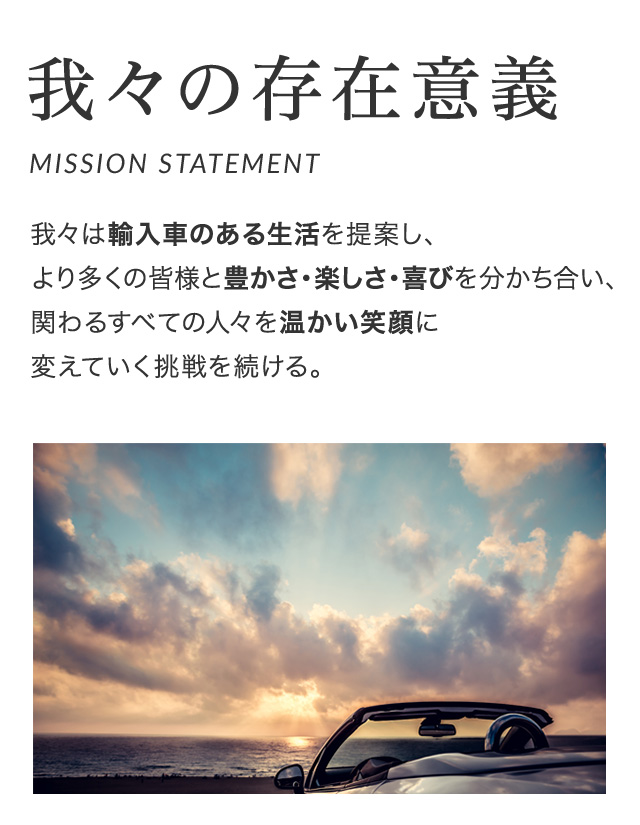 我々の存在意義（MISSION STATEMENT）我々は輸入車のある生活を提案し、より多くの皆様と豊かさ・楽しさ・喜びを分かち合い、関わるすべての人々を温かい笑顔に変えていく挑戦を続ける。